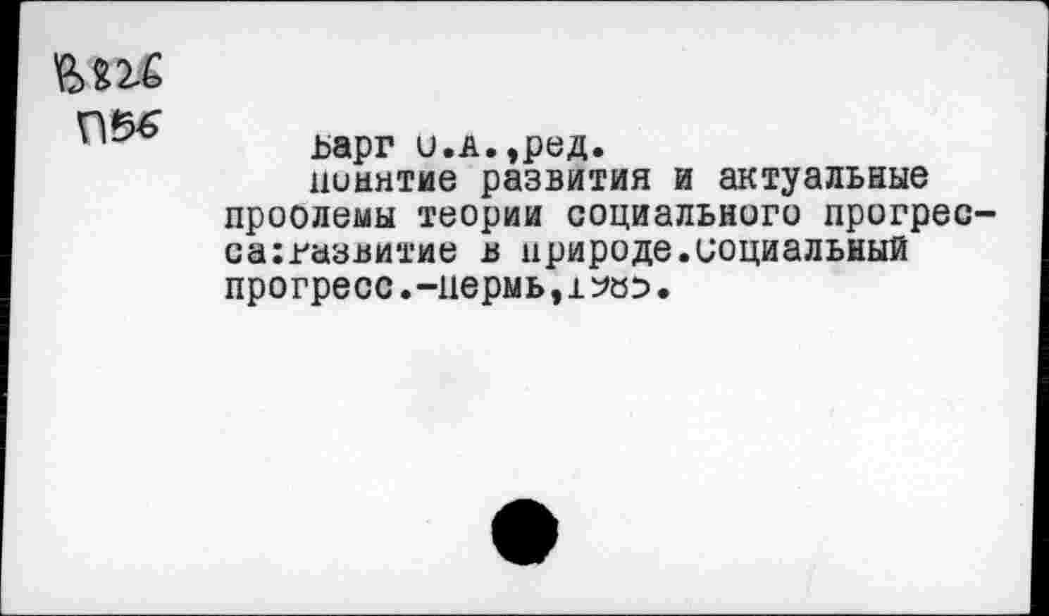 ﻿
ьарг и.в.,ред.
понятие развития и актуальные проолемы теории социального прогрес-са:газвитие в природе.социальный прогресс.-пермь,